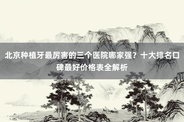 北京种植牙最厉害的三个医院哪家强？十大排名口碑最好价格表全解析