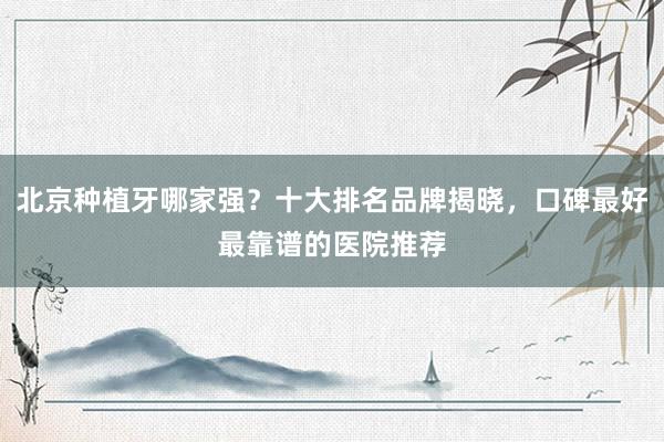 北京种植牙哪家强？十大排名品牌揭晓，口碑最好最靠谱的医院推荐