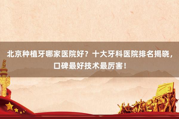 北京种植牙哪家医院好？十大牙科医院排名揭晓，口碑最好技术最厉害！