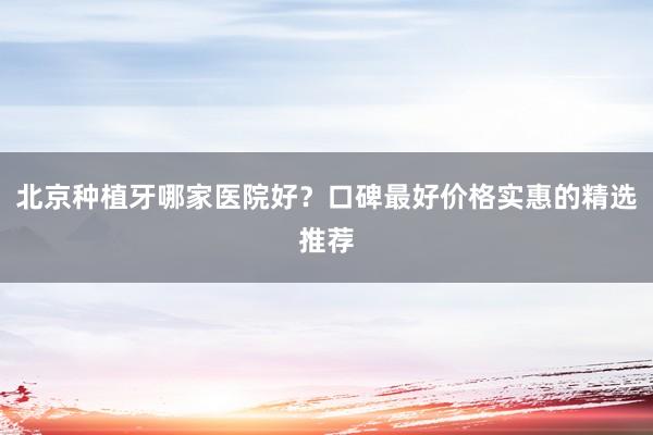 北京种植牙哪家医院好？口碑最好价格实惠的精选推荐