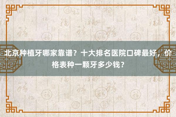 北京种植牙哪家靠谱？十大排名医院口碑最好，价格表种一颗牙多少钱？