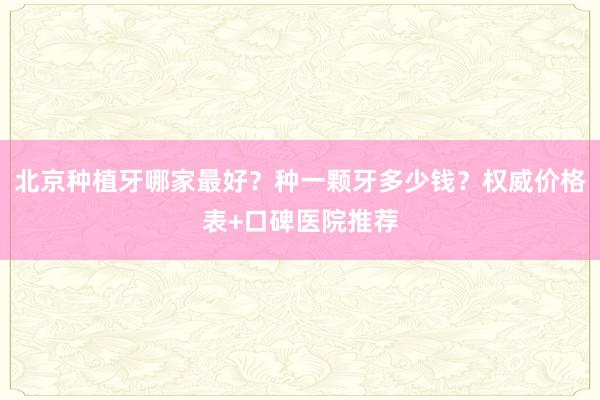 北京种植牙哪家最好？种一颗牙多少钱？权威价格表+口碑医院推荐