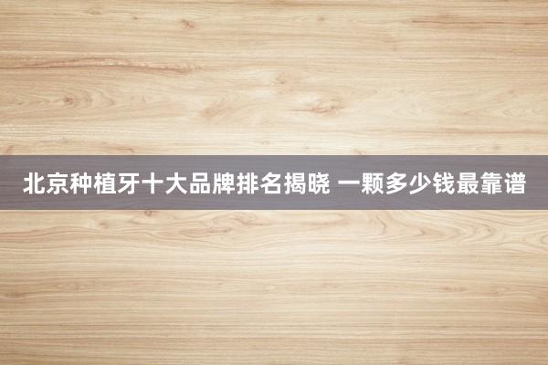 北京种植牙十大品牌排名揭晓 一颗多少钱最靠谱