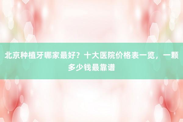 北京种植牙哪家最好？十大医院价格表一览，一颗多少钱最靠谱