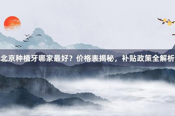 北京种植牙哪家最好？价格表揭秘，补贴政策全解析