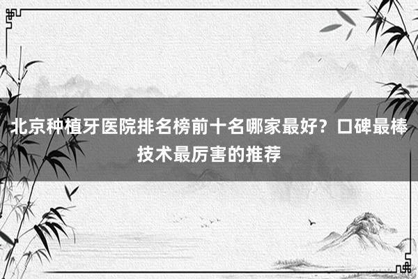 北京种植牙医院排名榜前十名哪家最好？口碑最棒技术最厉害的推荐