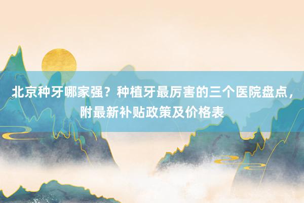 北京种牙哪家强？种植牙最厉害的三个医院盘点，附最新补贴政策及价格表