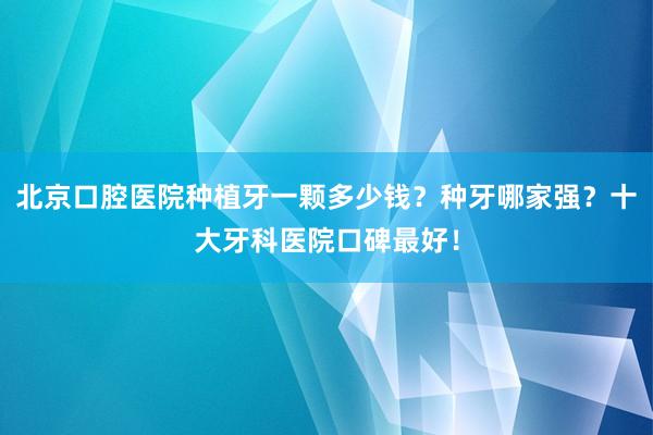 北京口腔医院种植牙一颗多少钱？种牙哪家强？十大牙科医院口碑最好！