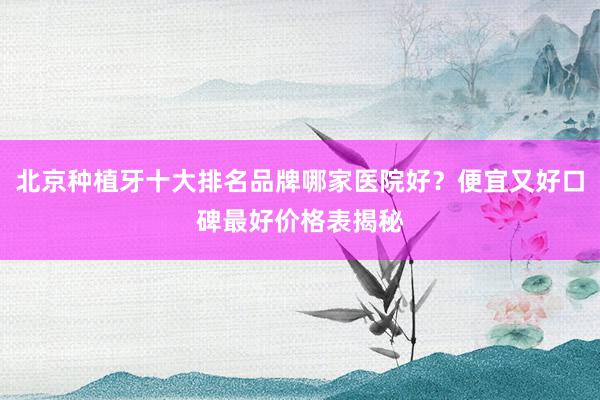 北京种植牙十大排名品牌哪家医院好？便宜又好口碑最好价格表揭秘