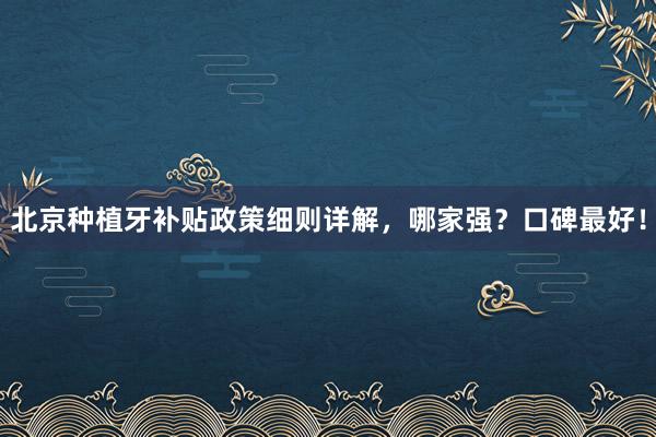 北京种植牙补贴政策细则详解，哪家强？口碑最好！