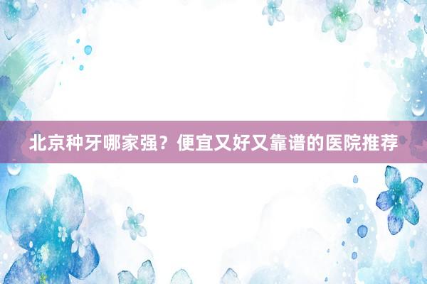 北京种牙哪家强？便宜又好又靠谱的医院推荐