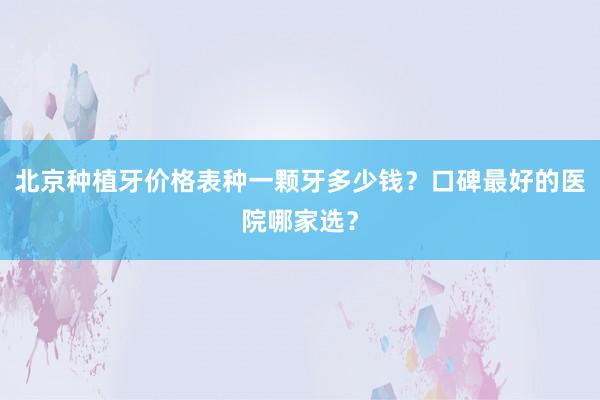 北京种植牙价格表种一颗牙多少钱？口碑最好的医院哪家选？