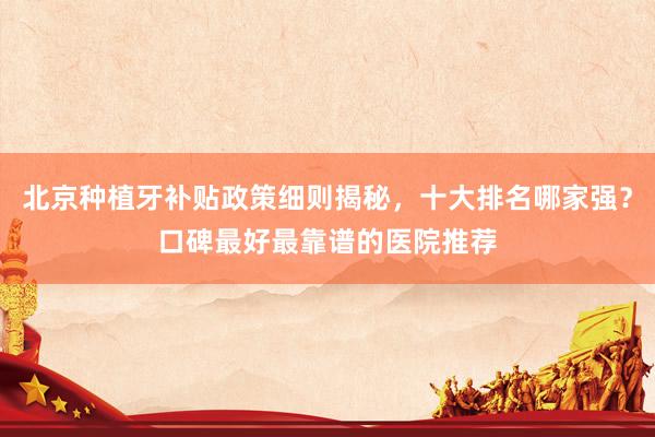 北京种植牙补贴政策细则揭秘，十大排名哪家强？口碑最好最靠谱的医院推荐