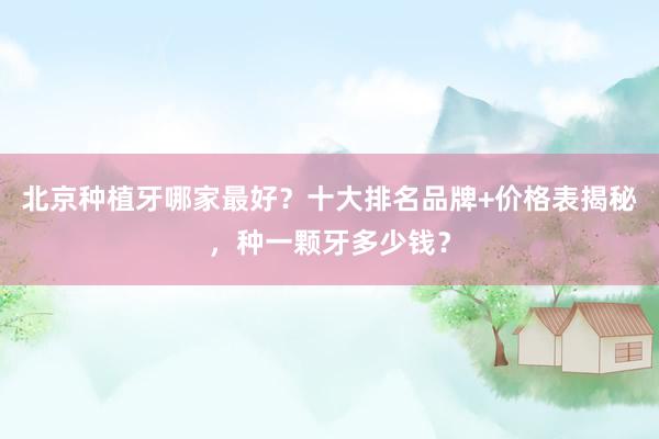 北京种植牙哪家最好？十大排名品牌+价格表揭秘，种一颗牙多少钱？