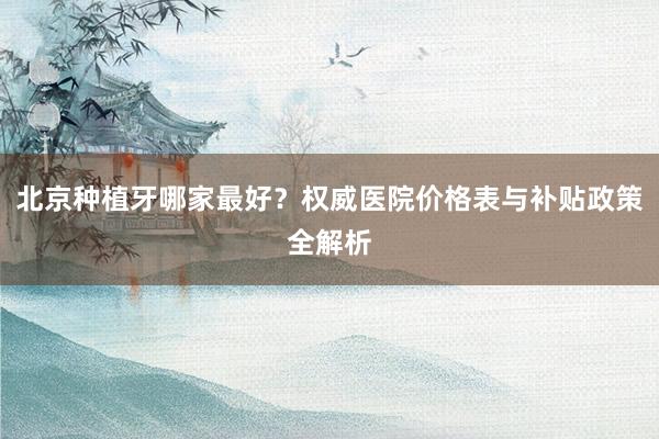 北京种植牙哪家最好？权威医院价格表与补贴政策全解析