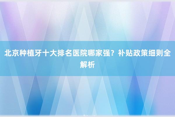 北京种植牙十大排名医院哪家强？补贴政策细则全解析