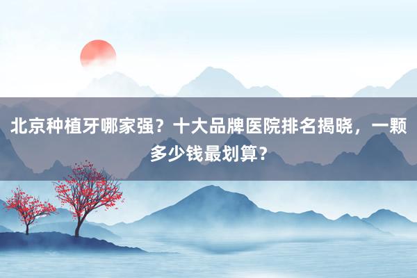 北京种植牙哪家强？十大品牌医院排名揭晓，一颗多少钱最划算？