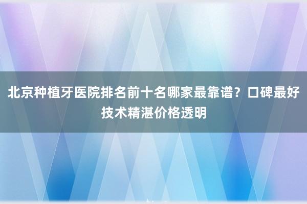 北京种植牙医院排名前十名哪家最靠谱？口碑最好技术精湛价格透明