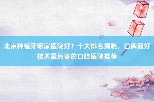 北京种植牙哪家医院好？十大排名揭晓，口碑最好技术最厉害的口腔医院推荐