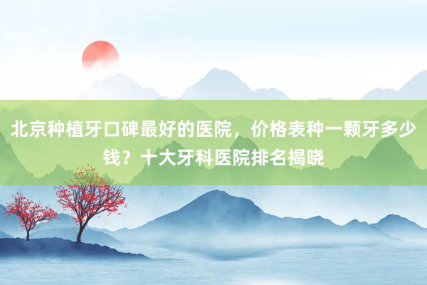 北京种植牙口碑最好的医院，价格表种一颗牙多少钱？十大牙科医院排名揭晓