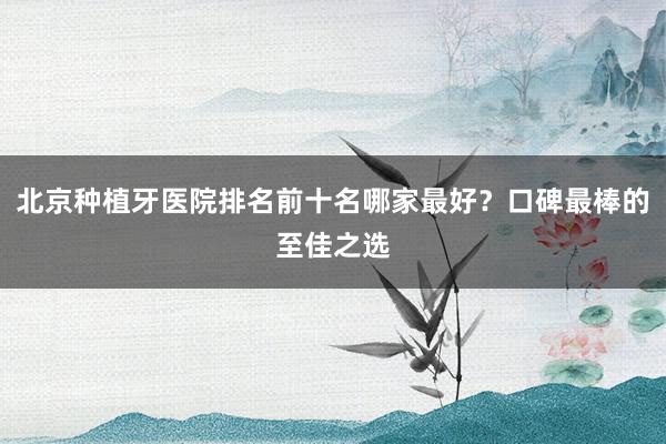 北京种植牙医院排名前十名哪家最好？口碑最棒的至佳之选