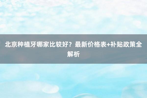 北京种植牙哪家比较好？最新价格表+补贴政策全解析