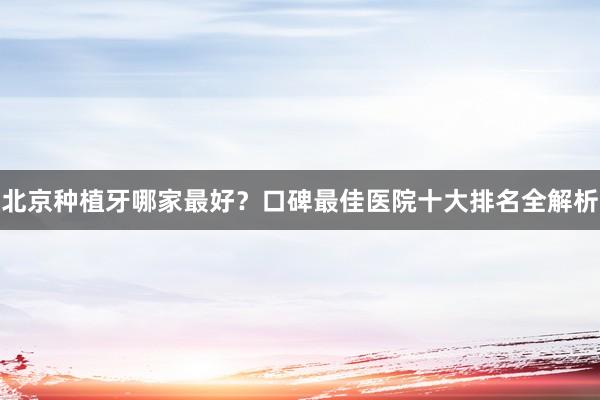 北京种植牙哪家最好？口碑最佳医院十大排名全解析