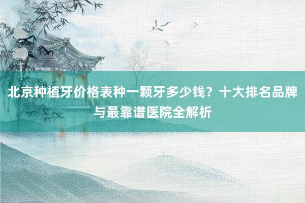 北京种植牙价格表种一颗牙多少钱？十大排名品牌与最靠谱医院全解析