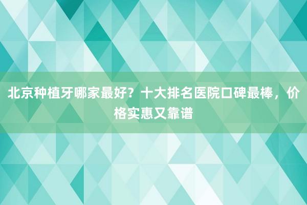 北京种植牙哪家最好？十大排名医院口碑最棒，价格实惠又靠谱
