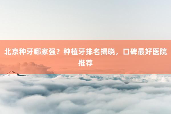 北京种牙哪家强？种植牙排名揭晓，口碑最好医院推荐
