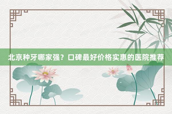 北京种牙哪家强？口碑最好价格实惠的医院推荐