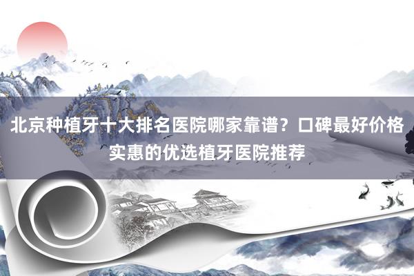 北京种植牙十大排名医院哪家靠谱？口碑最好价格实惠的优选植牙医院推荐