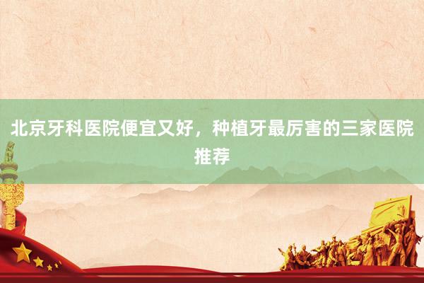 北京牙科医院便宜又好，种植牙最厉害的三家医院推荐