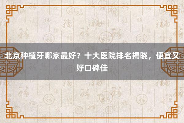 北京种植牙哪家最好？十大医院排名揭晓，便宜又好口碑佳