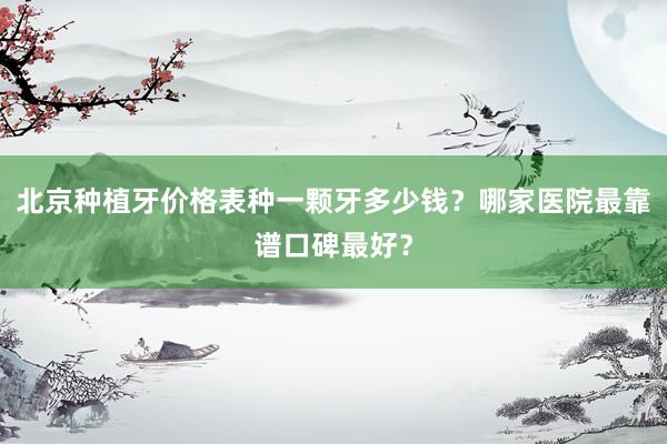 北京种植牙价格表种一颗牙多少钱？哪家医院最靠谱口碑最好？