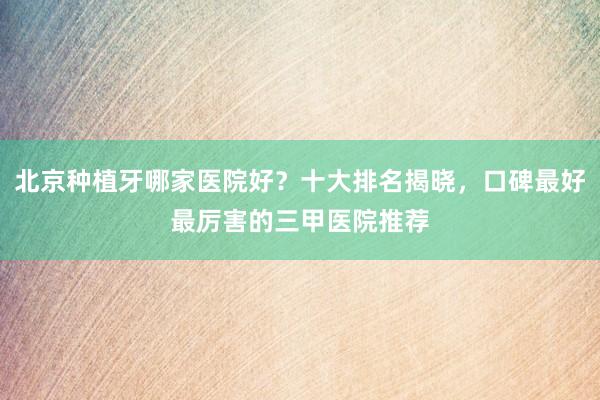 北京种植牙哪家医院好？十大排名揭晓，口碑最好最厉害的三甲医院推荐
