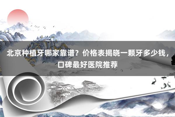 北京种植牙哪家靠谱？价格表揭晓一颗牙多少钱，口碑最好医院推荐