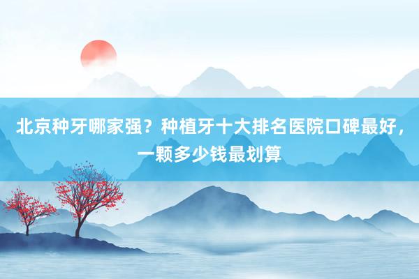 北京种牙哪家强？种植牙十大排名医院口碑最好，一颗多少钱最划算
