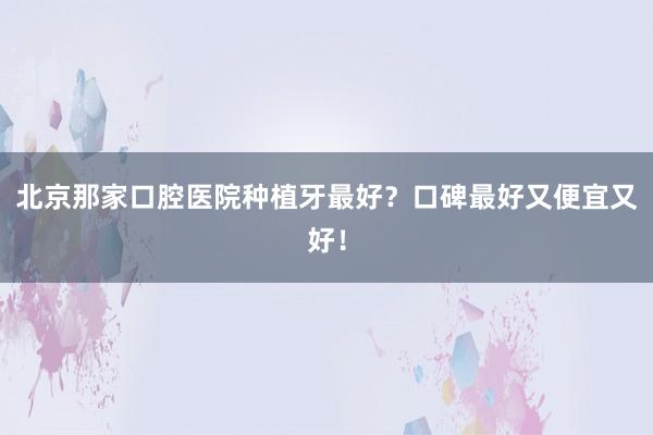 北京那家口腔医院种植牙最好？口碑最好又便宜又好！