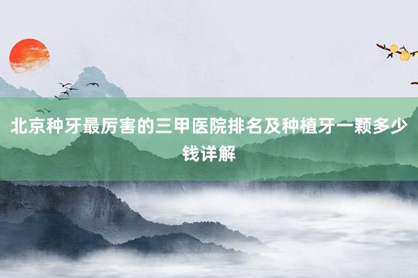 北京种牙最厉害的三甲医院排名及种植牙一颗多少钱详解