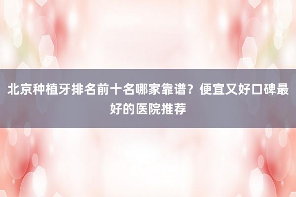 北京种植牙排名前十名哪家靠谱？便宜又好口碑最好的医院推荐