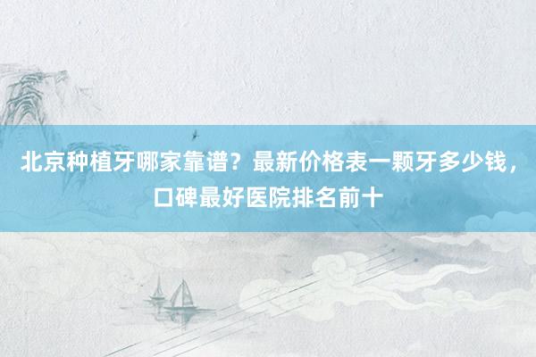 北京种植牙哪家靠谱？最新价格表一颗牙多少钱，口碑最好医院排名前十