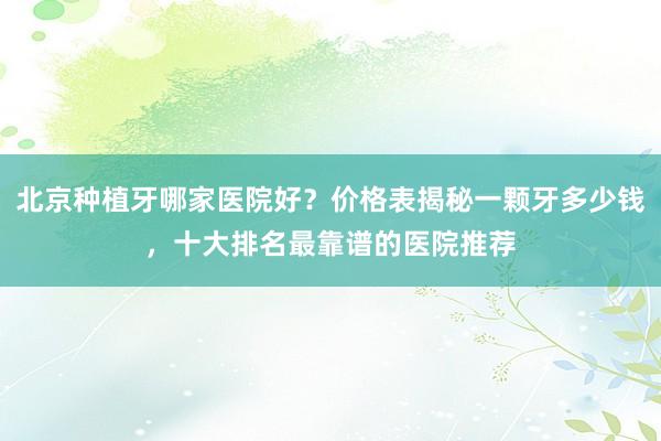 北京种植牙哪家医院好？价格表揭秘一颗牙多少钱，十大排名最靠谱的医院推荐