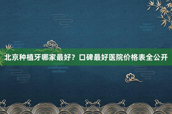 北京种植牙哪家最好？口碑最好医院价格表全公开