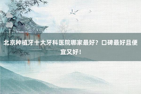 北京种植牙十大牙科医院哪家最好？口碑最好且便宜又好！