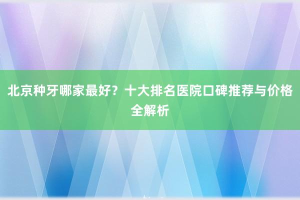 北京种牙哪家最好？十大排名医院口碑推荐与价格全解析