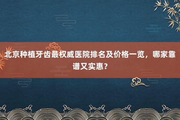 北京种植牙齿最权威医院排名及价格一览，哪家靠谱又实惠？