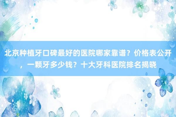 北京种植牙口碑最好的医院哪家靠谱？价格表公开，一颗牙多少钱？十大牙科医院排名揭晓