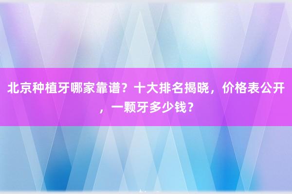 北京种植牙哪家靠谱？十大排名揭晓，价格表公开，一颗牙多少钱？