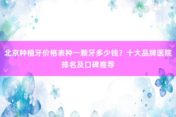 北京种植牙价格表种一颗牙多少钱？十大品牌医院排名及口碑推荐
